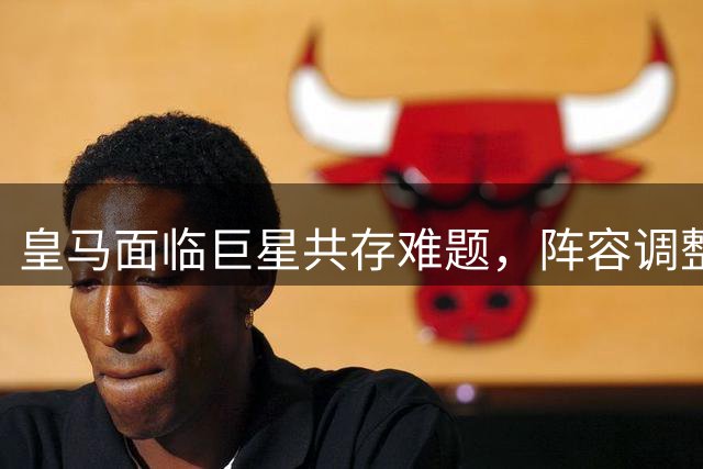 皇马面临巨星共存难题，阵容调整迫在眉睫