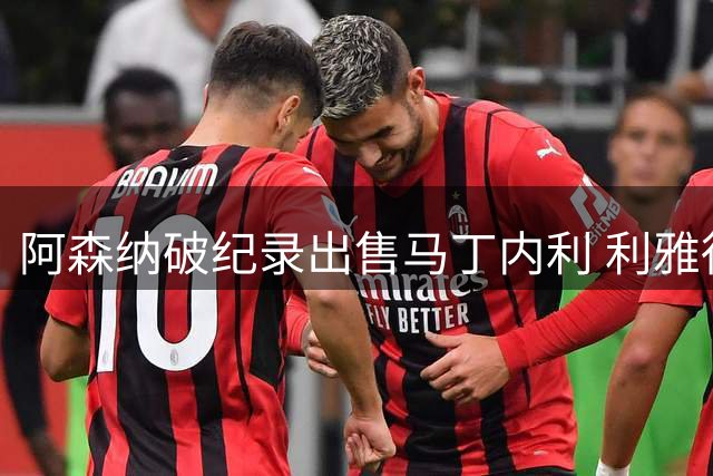 阿森纳破纪录出售马丁内利 利雅得新月豪掷7000万欧